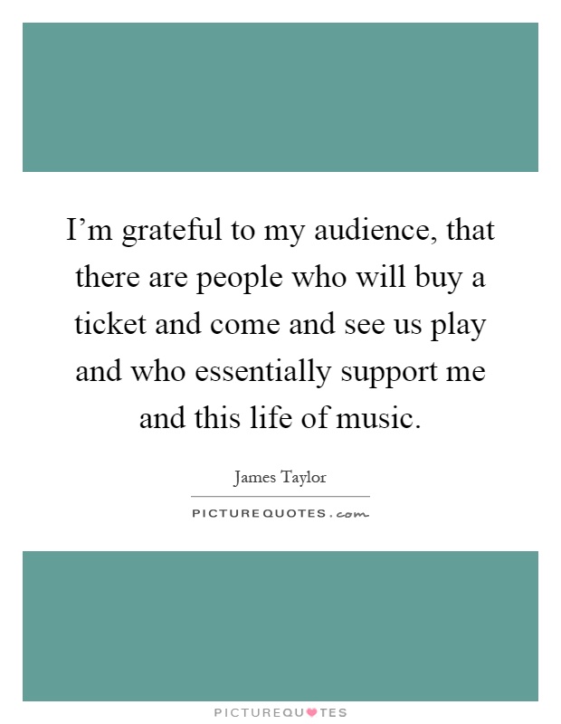 I'm grateful to my audience, that there are people who will buy a ticket and come and see us play and who essentially support me and this life of music Picture Quote #1