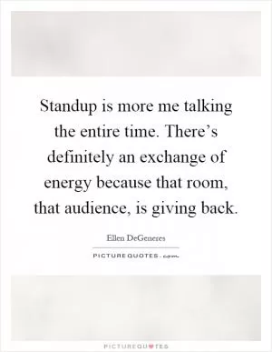 Standup is more me talking the entire time. There’s definitely an exchange of energy because that room, that audience, is giving back Picture Quote #1