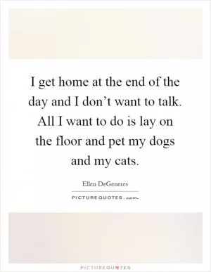 I get home at the end of the day and I don’t want to talk. All I want to do is lay on the floor and pet my dogs and my cats Picture Quote #1