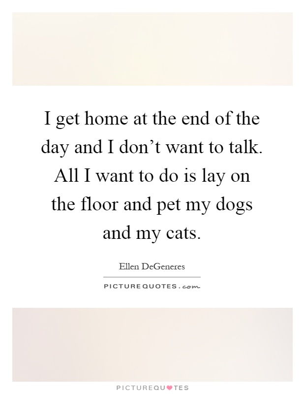 I get home at the end of the day and I don't want to talk. All I want to do is lay on the floor and pet my dogs and my cats Picture Quote #1