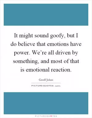 It might sound goofy, but I do believe that emotions have power. We’re all driven by something, and most of that is emotional reaction Picture Quote #1