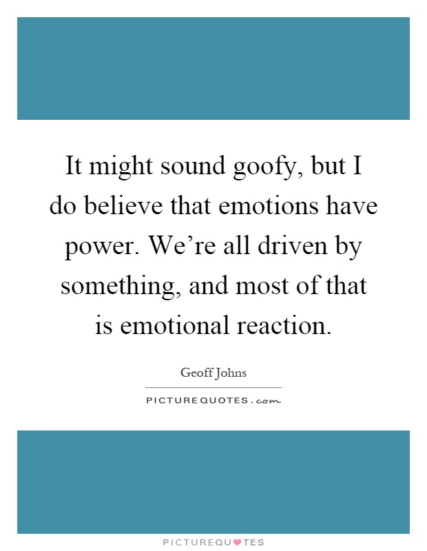 It might sound goofy, but I do believe that emotions have power. We're all driven by something, and most of that is emotional reaction Picture Quote #1