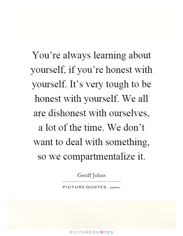 You're always learning about yourself, if you're honest with yourself. It's very tough to be honest with yourself. We all are dishonest with ourselves, a lot of the time. We don't want to deal with something, so we compartmentalize it Picture Quote #1