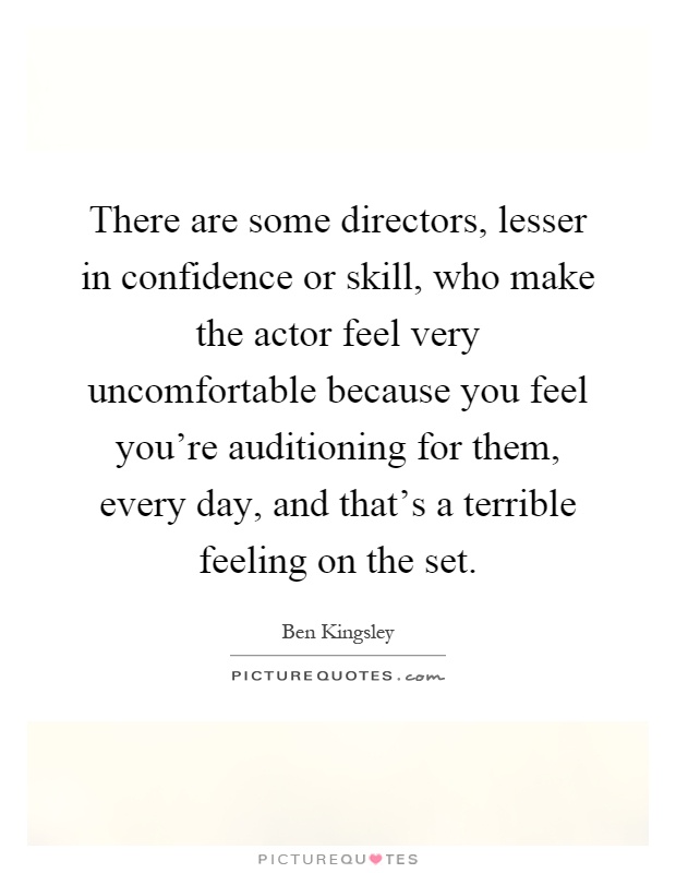 There are some directors, lesser in confidence or skill, who make the actor feel very uncomfortable because you feel you're auditioning for them, every day, and that's a terrible feeling on the set Picture Quote #1