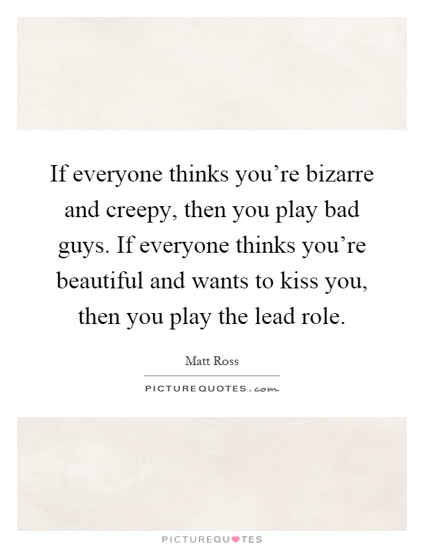 If everyone thinks you're bizarre and creepy, then you play bad guys. If everyone thinks you're beautiful and wants to kiss you, then you play the lead role Picture Quote #1
