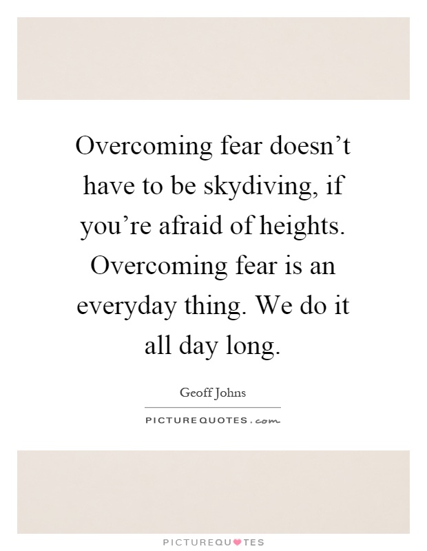 Overcoming fear doesn't have to be skydiving, if you're afraid of heights. Overcoming fear is an everyday thing. We do it all day long Picture Quote #1