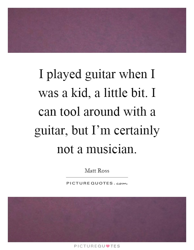 I played guitar when I was a kid, a little bit. I can tool around with a guitar, but I'm certainly not a musician Picture Quote #1