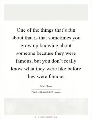 One of the things that’s fun about that is that sometimes you grow up knowing about someone because they were famous, but you don’t really know what they were like before they were famous Picture Quote #1