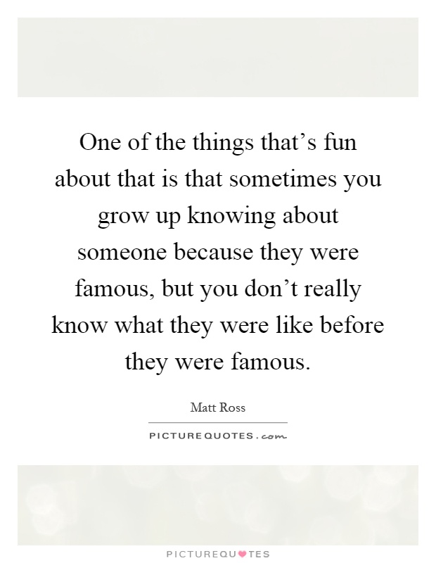 One of the things that's fun about that is that sometimes you grow up knowing about someone because they were famous, but you don't really know what they were like before they were famous Picture Quote #1