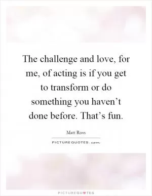 The challenge and love, for me, of acting is if you get to transform or do something you haven’t done before. That’s fun Picture Quote #1