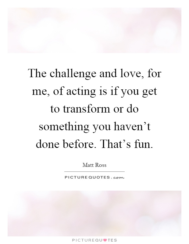 The challenge and love, for me, of acting is if you get to transform or do something you haven't done before. That's fun Picture Quote #1