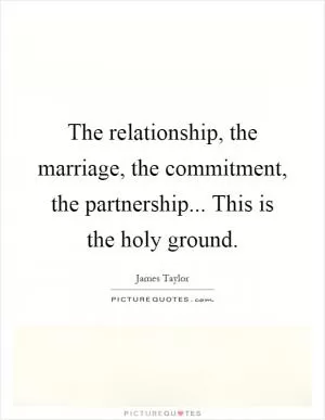 The relationship, the marriage, the commitment, the partnership... This is the holy ground Picture Quote #1