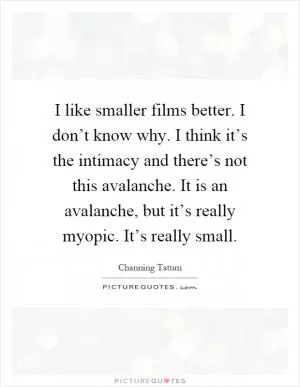 I like smaller films better. I don’t know why. I think it’s the intimacy and there’s not this avalanche. It is an avalanche, but it’s really myopic. It’s really small Picture Quote #1