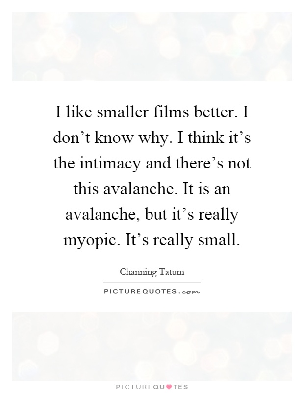 I like smaller films better. I don't know why. I think it's the intimacy and there's not this avalanche. It is an avalanche, but it's really myopic. It's really small Picture Quote #1
