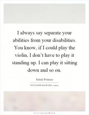 I always say separate your abilities from your disabilities. You know, if I could play the violin, I don’t have to play it standing up. I can play it sitting down and so on Picture Quote #1