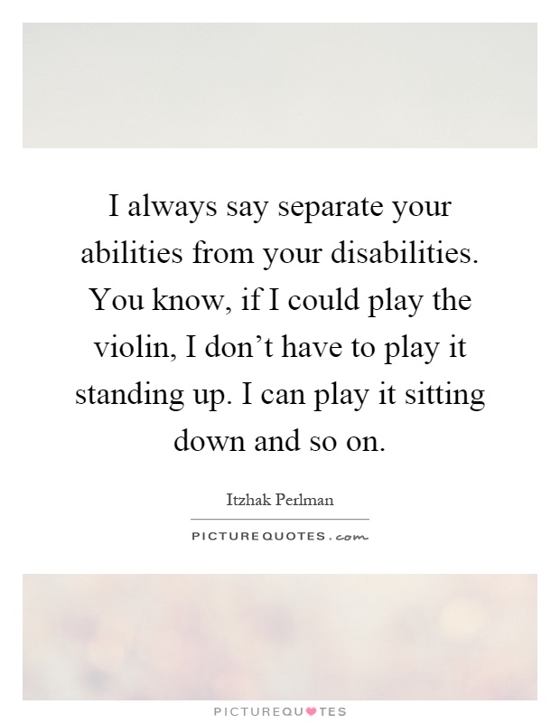 I always say separate your abilities from your disabilities. You know, if I could play the violin, I don't have to play it standing up. I can play it sitting down and so on Picture Quote #1