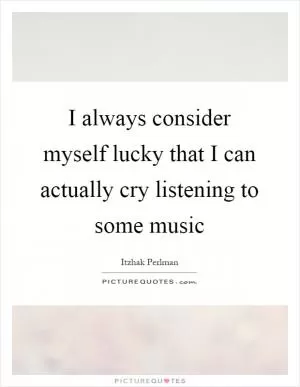 I always consider myself lucky that I can actually cry listening to some music Picture Quote #1