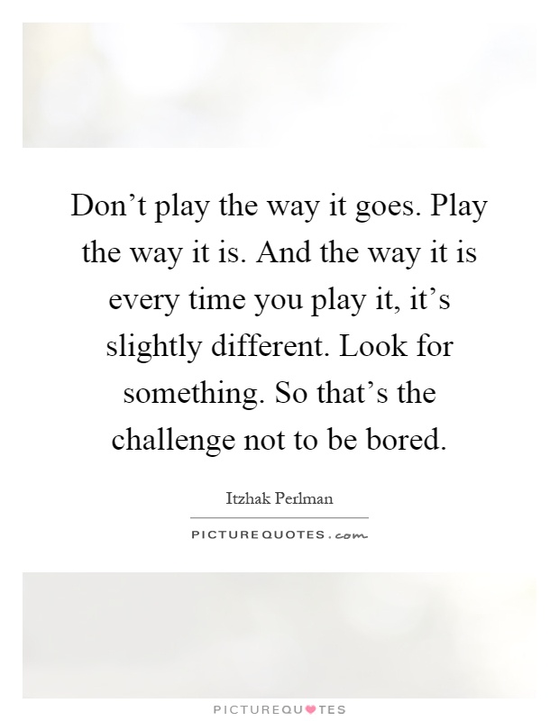 Don't play the way it goes. Play the way it is. And the way it is every time you play it, it's slightly different. Look for something. So that's the challenge not to be bored Picture Quote #1