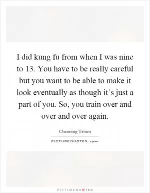 I did kung fu from when I was nine to 13. You have to be really careful but you want to be able to make it look eventually as though it’s just a part of you. So, you train over and over and over again Picture Quote #1