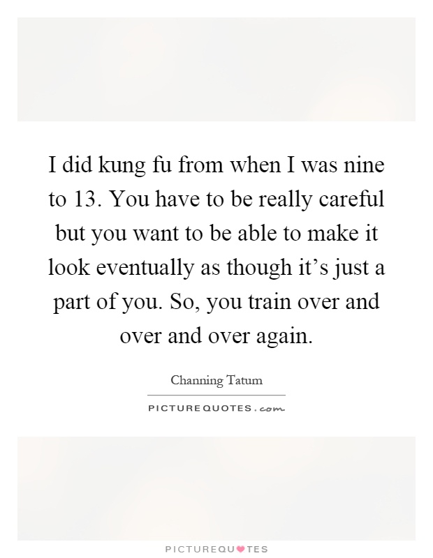 I did kung fu from when I was nine to 13. You have to be really careful but you want to be able to make it look eventually as though it's just a part of you. So, you train over and over and over again Picture Quote #1