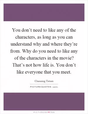 You don’t need to like any of the characters, as long as you can understand why and where they’re from. Why do you need to like any of the characters in the movie? That’s not how life is. You don’t like everyone that you meet Picture Quote #1