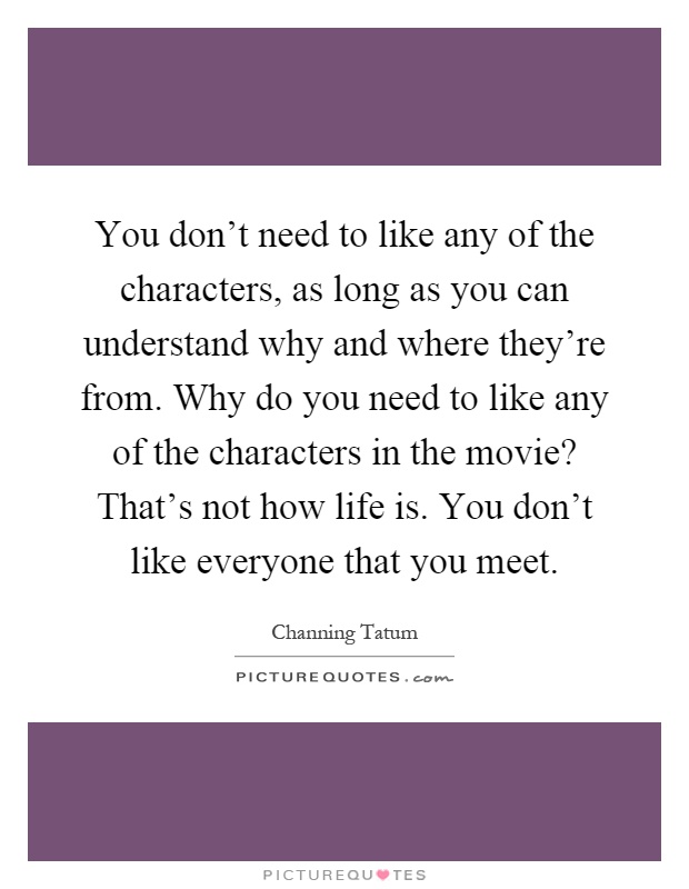 You don't need to like any of the characters, as long as you can understand why and where they're from. Why do you need to like any of the characters in the movie? That's not how life is. You don't like everyone that you meet Picture Quote #1