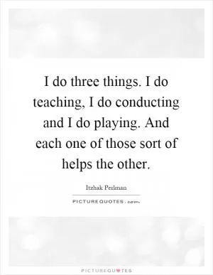 I do three things. I do teaching, I do conducting and I do playing. And each one of those sort of helps the other Picture Quote #1