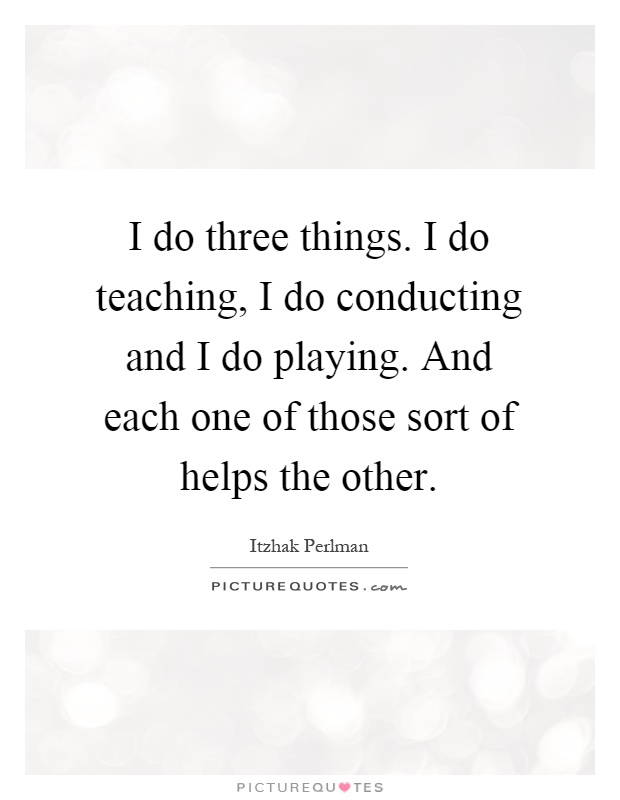 I do three things. I do teaching, I do conducting and I do playing. And each one of those sort of helps the other Picture Quote #1