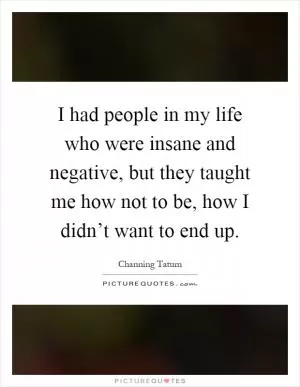 I had people in my life who were insane and negative, but they taught me how not to be, how I didn’t want to end up Picture Quote #1