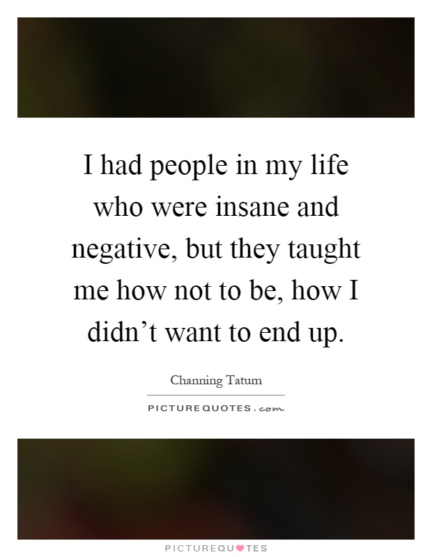 I had people in my life who were insane and negative, but they taught me how not to be, how I didn't want to end up Picture Quote #1