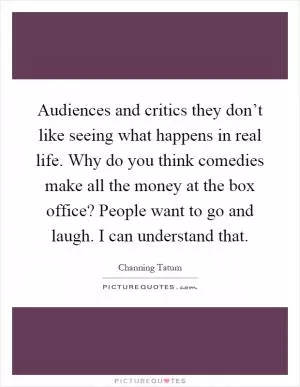 Audiences and critics they don’t like seeing what happens in real life. Why do you think comedies make all the money at the box office? People want to go and laugh. I can understand that Picture Quote #1