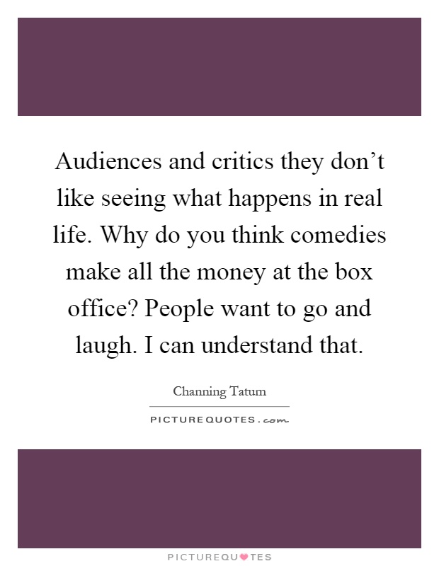 Audiences and critics they don't like seeing what happens in real life. Why do you think comedies make all the money at the box office? People want to go and laugh. I can understand that Picture Quote #1