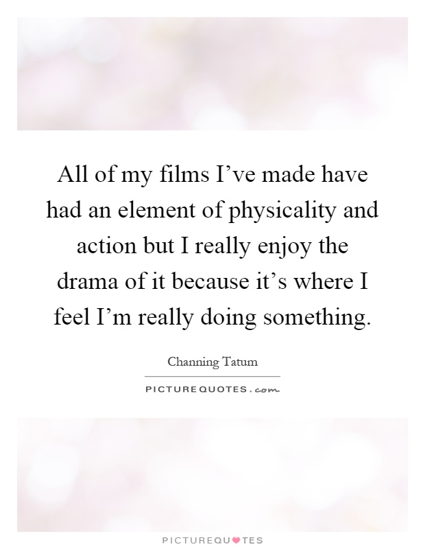 All of my films I've made have had an element of physicality and action but I really enjoy the drama of it because it's where I feel I'm really doing something Picture Quote #1