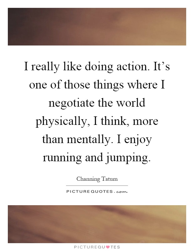 I really like doing action. It's one of those things where I negotiate the world physically, I think, more than mentally. I enjoy running and jumping Picture Quote #1