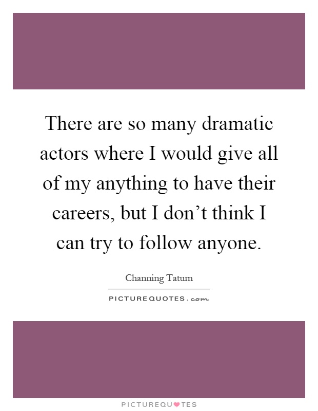 There are so many dramatic actors where I would give all of my anything to have their careers, but I don't think I can try to follow anyone Picture Quote #1