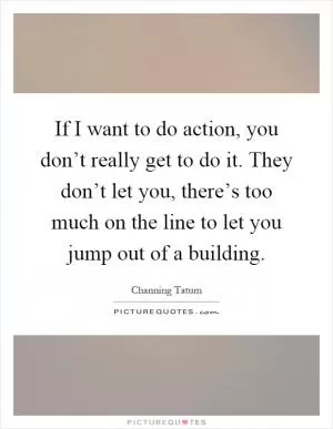 If I want to do action, you don’t really get to do it. They don’t let you, there’s too much on the line to let you jump out of a building Picture Quote #1