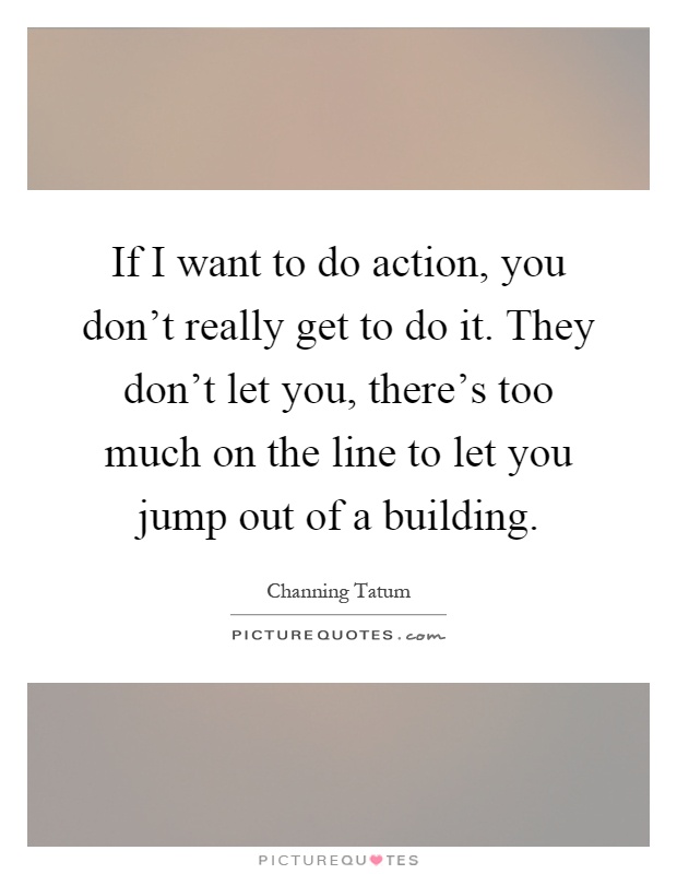 If I want to do action, you don't really get to do it. They don't let you, there's too much on the line to let you jump out of a building Picture Quote #1