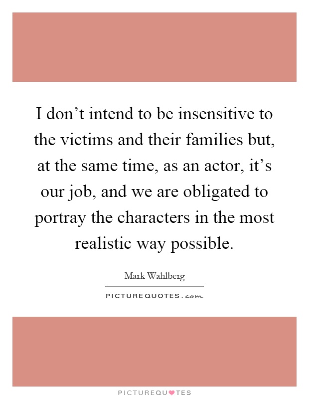 I don't intend to be insensitive to the victims and their families but, at the same time, as an actor, it's our job, and we are obligated to portray the characters in the most realistic way possible Picture Quote #1