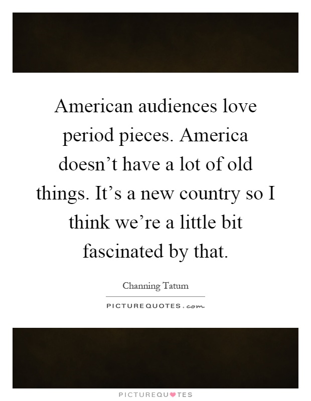 American audiences love period pieces. America doesn't have a lot of old things. It's a new country so I think we're a little bit fascinated by that Picture Quote #1