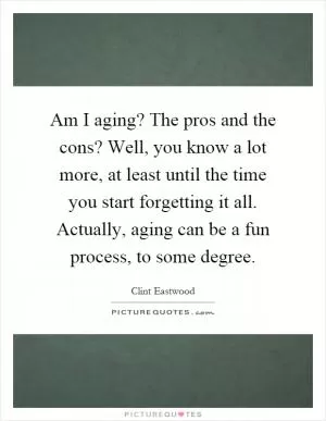 Am I aging? The pros and the cons? Well, you know a lot more, at least until the time you start forgetting it all. Actually, aging can be a fun process, to some degree Picture Quote #1