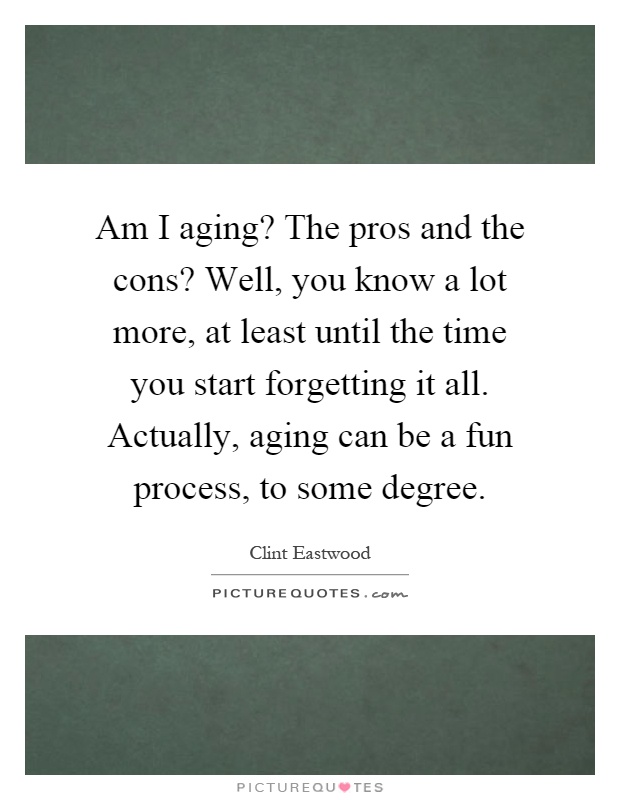 Am I aging? The pros and the cons? Well, you know a lot more, at least until the time you start forgetting it all. Actually, aging can be a fun process, to some degree Picture Quote #1
