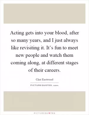 Acting gets into your blood, after so many years, and I just always like revisiting it. It’s fun to meet new people and watch them coming along, at different stages of their careers Picture Quote #1