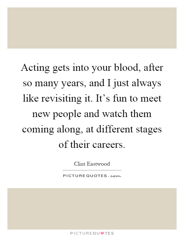 Acting gets into your blood, after so many years, and I just always like revisiting it. It's fun to meet new people and watch them coming along, at different stages of their careers Picture Quote #1