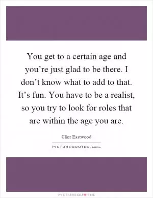 You get to a certain age and you’re just glad to be there. I don’t know what to add to that. It’s fun. You have to be a realist, so you try to look for roles that are within the age you are Picture Quote #1