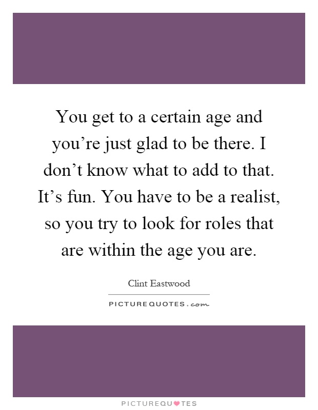 You get to a certain age and you're just glad to be there. I don't know what to add to that. It's fun. You have to be a realist, so you try to look for roles that are within the age you are Picture Quote #1
