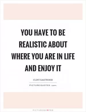 You have to be realistic about where you are in life and enjoy it Picture Quote #1