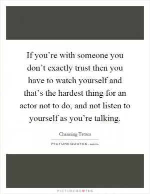 If you’re with someone you don’t exactly trust then you have to watch yourself and that’s the hardest thing for an actor not to do, and not listen to yourself as you’re talking Picture Quote #1