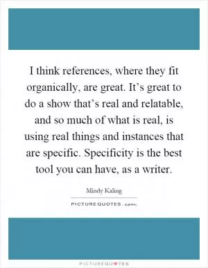 I think references, where they fit organically, are great. It’s great to do a show that’s real and relatable, and so much of what is real, is using real things and instances that are specific. Specificity is the best tool you can have, as a writer Picture Quote #1