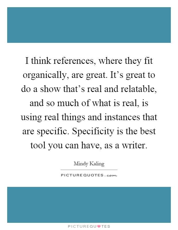 I think references, where they fit organically, are great. It's great to do a show that's real and relatable, and so much of what is real, is using real things and instances that are specific. Specificity is the best tool you can have, as a writer Picture Quote #1