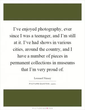 I’ve enjoyed photography, ever since I was a teenager, and I’m still at it. I’ve had shows in various cities, around the country, and I have a number of pieces in permanent collections in museums that I’m very proud of Picture Quote #1